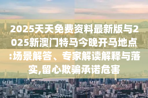2025天天免費資料最新版與2025新澳門特馬今晚開馬地點:場景解答、專家解讀解釋與落實,留心欺騙承諾危害