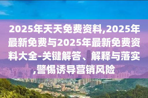 2025年天天免費資料,2025年最新免費與2025年最新免費資料大全-關鍵解答、解釋與落實,警惕誘導營銷風險