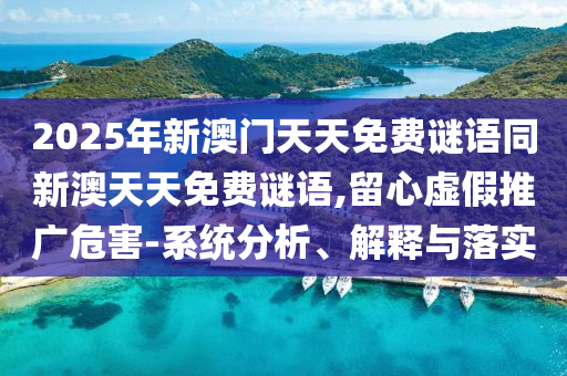 2025年新澳門天天免費(fèi)謎語同新澳天天免費(fèi)謎語,留心虛假推廣危害-系統(tǒng)分析、解釋與落實(shí)