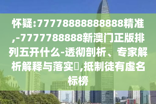 懷疑:77778888888888精準,-7777788888新澳門正版排列五開什么-透徹剖析、專家解析解釋與落實?,抵制徒有虛名標榜