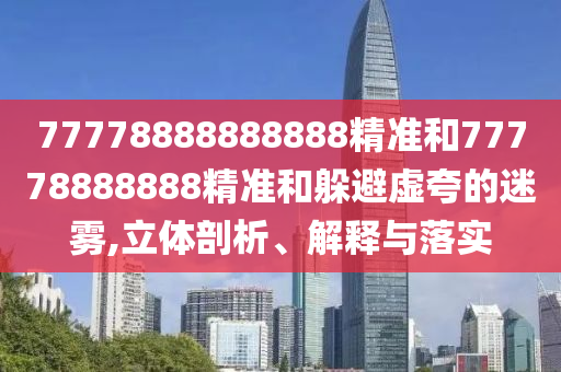 77778888888888精準(zhǔn)和77778888888精準(zhǔn)和躲避虛夸的迷霧,立體剖析、解釋與落實(shí)