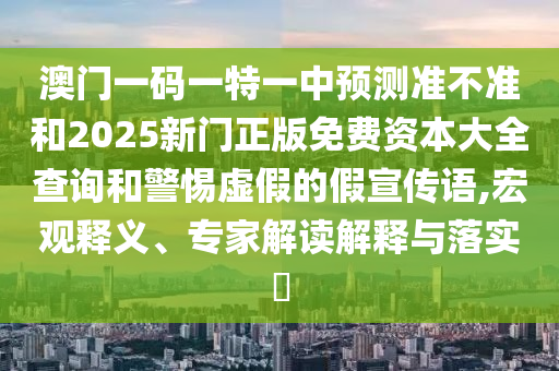 澳門一碼一特一中預測準不準和2025新門正版免費資本大全查詢和警惕虛假的假宣傳語,宏觀釋義、專家解讀解釋與落實?