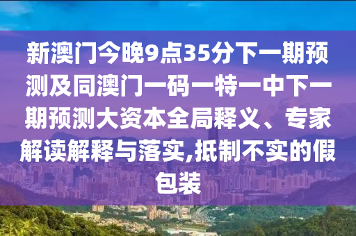 新澳門今晚9點35分下一期預測及同澳門一碼一特一中下一期預測大資本全局釋義、專家解讀解釋與落實,抵制不實的假包裝