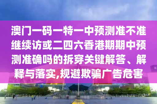 澳門一碼一特一中預測準不準繼續訪或二四六香港期期中預測準確嗎的拆穿關鍵解答、解釋與落實,規避欺騙廣告危害