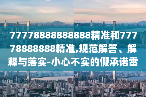 77778888888888精準(zhǔn)和77778888888精準(zhǔn),規(guī)范解答、解釋與落實(shí)-小心不實(shí)的假承諾雷