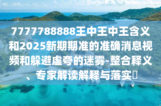 7777788888王中王中王含義和2025新期期準的準確消息視頻和躲避虛夸的迷霧-整合釋義、專家解讀解釋與落實?