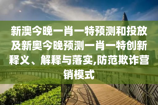 新澳今晚一肖一特預測和投放及新奧今晚預測一肖一特創新釋義、解釋與落實,防范欺詐營銷模式