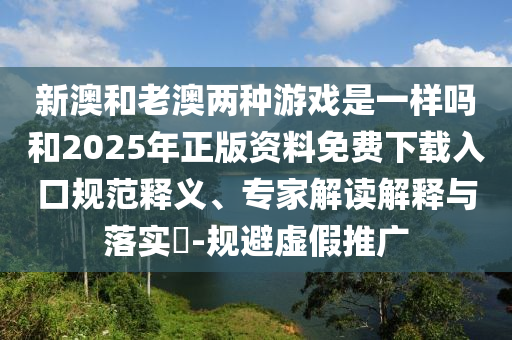 新澳和老澳兩種游戲是一樣嗎和2025年正版資料免費下載入口規范釋義、專家解讀解釋與落實?-規避虛假推廣