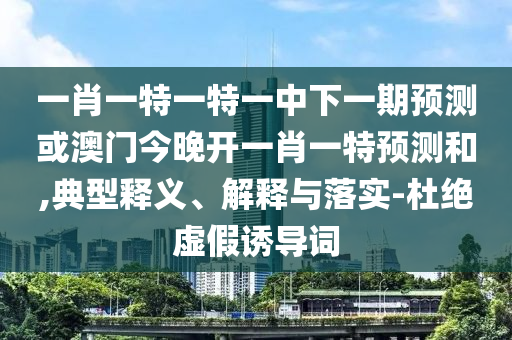 一肖一特一特一中下一期預測或澳門今晚開一肖一特預測和,典型釋義、解釋與落實-杜絕虛假誘導詞