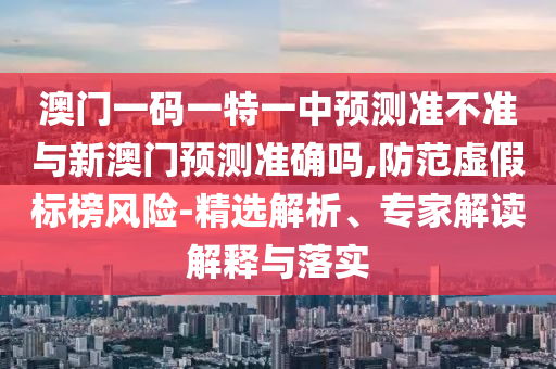澳門一碼一特一中預測準不準與新澳門預測準確嗎,防范虛假標榜風險-精選解析、專家解讀解釋與落實