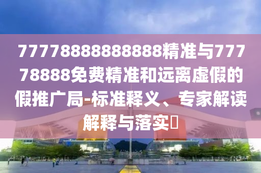 77778888888888精準與77778888免費精準和遠離虛假的假推廣局-標準釋義、專家解讀解釋與落實?
