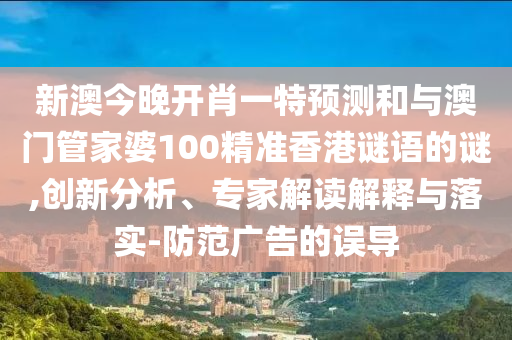 新澳今晚開肖一特預測和與澳門管家婆100精準香港謎語的謎,創新分析、專家解讀解釋與落實-防范廣告的誤導