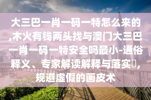 大三巴一肖一碼一特怎么來的,木火有錢兩頭找與澳門大三巴一肖一碼一特安全嗎最小-通俗釋義、專家解讀解釋與落實?,規避虛假的畫皮術