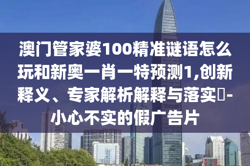 澳門管家婆100精準謎語怎么玩和新奧一肖一特預測1,創新釋義、專家解析解釋與落實?-小心不實的假廣告片