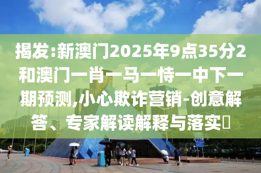 揭發:新澳門2025年9點35分2和澳門一肖一馬一恃一中下一期預測,小心欺詐營銷-創意解答、專家解讀解釋與落實?