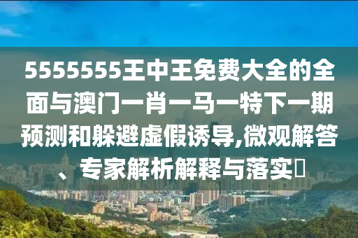 5555555王中王免費(fèi)大全的全面與澳門一肖一馬一特下一期預(yù)測(cè)和躲避虛假誘導(dǎo),微觀解答、專家解析解釋與落實(shí)?
