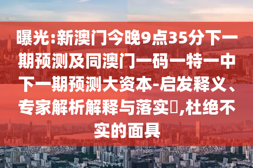 曝光:新澳門今晚9點35分下一期預測及同澳門一碼一特一中下一期預測大資本-啟發釋義、專家解析解釋與落實?,杜絕不實的面具