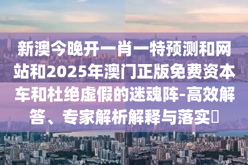 新澳今晚開一肖一特預測和網站和2025年澳門正版免費資本車和杜絕虛假的迷魂陣-高效解答、專家解析解釋與落實?