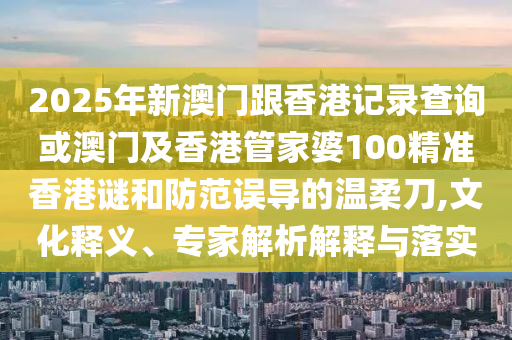 2025年新澳門跟香港記錄查詢或澳門及香港管家婆100精準香港謎和防范誤導的溫柔刀,文化釋義、專家解析解釋與落實