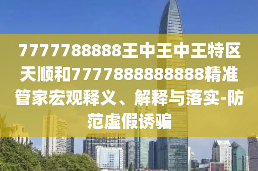 7777788888王中王中王特區(qū)天順和7777888888888精準(zhǔn)管家宏觀釋義、解釋與落實(shí)-防范虛假誘騙