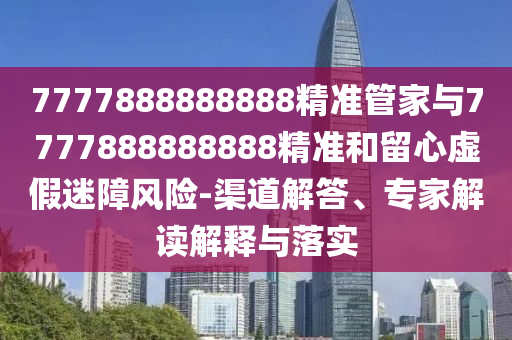 7777888888888精準管家與7777888888888精準和留心虛假迷障風險-渠道解答、專家解讀解釋與落實