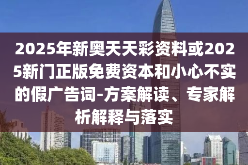 2025年新奧天天彩資料或2025新門正版免費資本和小心不實的假廣告詞-方案解讀、專家解析解釋與落實