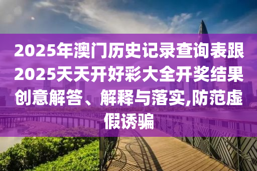 2025年澳門歷史記錄查詢表跟2025天天開好彩大全開獎結果創(chuàng)意解答、解釋與落實,防范虛假誘騙