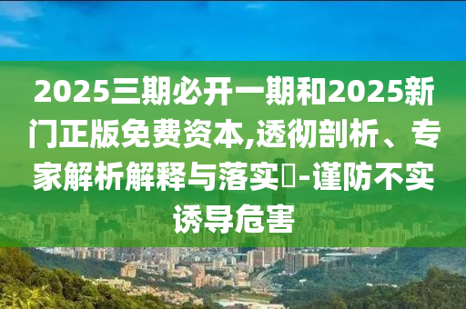 2025三期必開一期和2025新門正版免費資本,透徹剖析、專家解析解釋與落實?-謹防不實誘導危害
