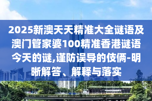 2025新澳天天精準(zhǔn)大全謎語及澳門管家婆100精準(zhǔn)香港謎語今天的謎,謹(jǐn)防誤導(dǎo)的伎倆-明晰解答、解釋與落實(shí)