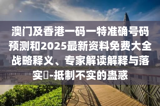 澳門及香港一碼一特準確號碼預測和2025最新資料免費大全戰略釋義、專家解讀解釋與落實?-抵制不實的蠱惑