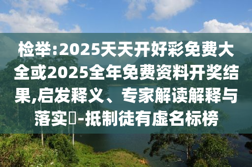 檢舉:2025天天開好彩免費大全或2025全年免費資料開獎結果,啟發釋義、專家解讀解釋與落實?-抵制徒有虛名標榜