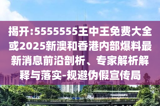 揭開:5555555王中王免費大全或2025新澳和香港內部爆料最新消息前沿剖析、專家解析解釋與落實-規避偽假宣傳局