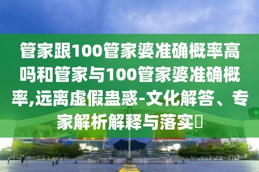 管家跟100管家婆準確概率高嗎和管家與100管家婆準確概率,遠離虛假蠱惑-文化解答、專家解析解釋與落實?