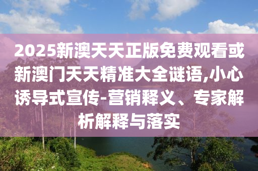2025新澳天天正版免費(fèi)觀看或新澳門天天精準(zhǔn)大全謎語,小心誘導(dǎo)式宣傳-營銷釋義、專家解析解釋與落實