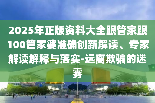 2025年正版資料大全跟管家跟100管家婆準確創新解讀、專家解讀解釋與落實-遠離欺騙的迷霧
