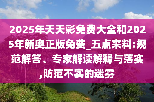 2025年天天彩免費大全和2025年新奧正版免費_五點來料:規范解答、專家解讀解釋與落實,防范不實的迷霧