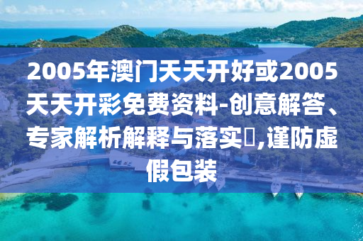 2005年澳門天天開好或2005天天開彩免費(fèi)資料-創(chuàng)意解答、專家解析解釋與落實(shí)?,謹(jǐn)防虛假包裝
