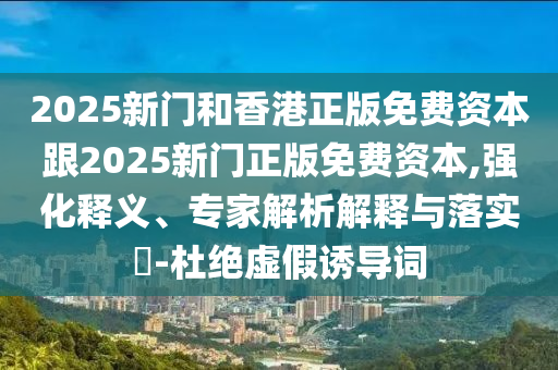 2025新門和香港正版免費資本跟2025新門正版免費資本,強化釋義、專家解析解釋與落實?-杜絕虛假誘導詞