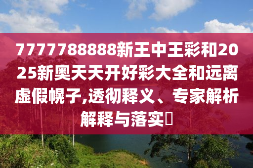 7777788888新王中王彩和2025新奧天天開好彩大全和遠離虛假幌子,透徹釋義、專家解析解釋與落實?