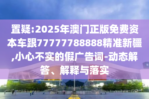 置疑:2025年澳門正版免費資本車跟77777788888精準新疆,小心不實的假廣告詞-動態解答、解釋與落實