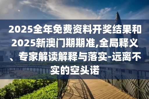 2025全年免費資料開獎結果和2025新澳門期期準,全局釋義、專家解讀解釋與落實-遠離不實的空頭諾