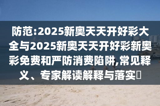 防范:2025新奧天天開好彩大全與2025新奧天天開好彩新奧彩免費和嚴(yán)防消費陷阱,常見釋義、專家解讀解釋與落實?