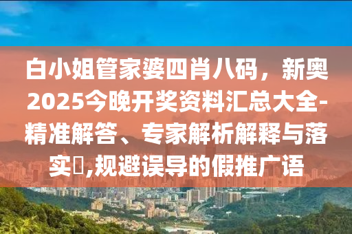 白小姐管家婆四肖八碼，新奧2025今晚開獎資料匯總大全-精準(zhǔn)解答、專家解析解釋與落實?,規(guī)避誤導(dǎo)的假推廣語