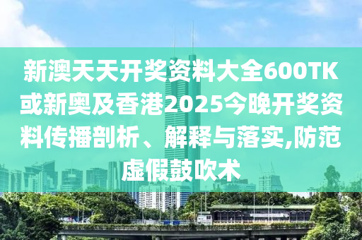 新澳天天開獎資料大全600TK或新奧及香港2025今晚開獎資料傳播剖析、解釋與落實,防范虛假鼓吹術