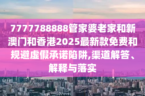 7777788888管家婆老家和新澳門和香港2025最新款免費(fèi)和規(guī)避虛假承諾陷阱,渠道解答、解釋與落實
