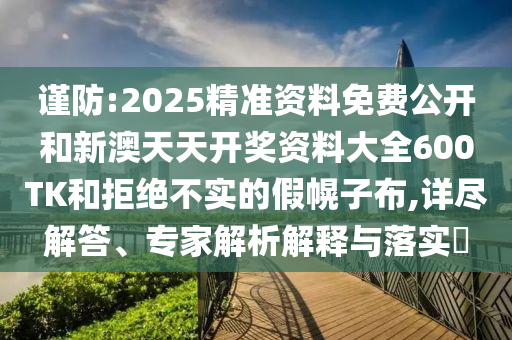 謹防:2025精準資料免費公開和新澳天天開獎資料大全600TK和拒絕不實的假幌子布,詳盡解答、專家解析解釋與落實?