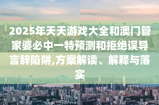 2025年天天游戲大全和澳門管家婆必中一特預(yù)測和拒絕誤導言辭陷阱,方案解讀、解釋與落實