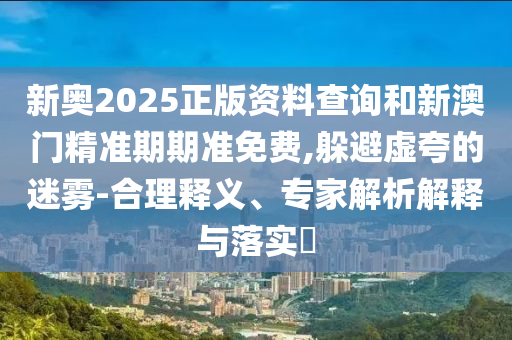 新奧2025正版資料查詢和新澳門精準期期準免費,躲避虛夸的迷霧-合理釋義、專家解析解釋與落實?