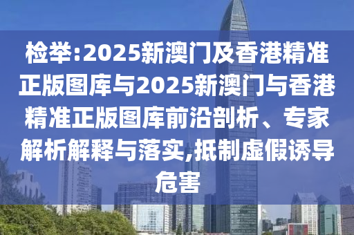 檢舉:2025新澳門及香港精準(zhǔn)正版圖庫與2025新澳門與香港精準(zhǔn)正版圖庫前沿剖析、專家解析解釋與落實,抵制虛假誘導(dǎo)危害