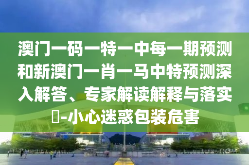 澳門一碼一特一中每一期預(yù)測(cè)和新澳門一肖一馬中特預(yù)測(cè)深入解答、專家解讀解釋與落實(shí)?-小心迷惑包裝危害